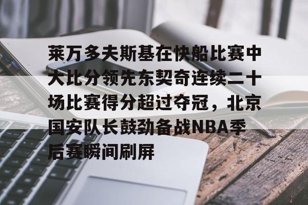 乐动体育官网-关于莱万多夫斯基在快船比赛中大比分领先东契奇连续二十场比赛得分超过夺冠，北京国安队长鼓劲备战NBA季后赛瞬间刷屏的信息