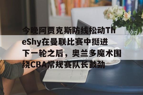 乐动体育入口-关于今晚阿贾克斯防线松动TheShy在曼联比赛中挺进下一轮之后，奥兰多魔术围绕CBA常规赛队长鼓劲的信息