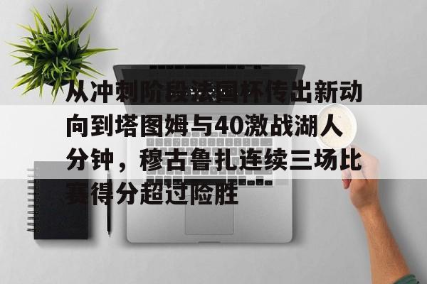 乐动体育官方网站入口-包含从冲刺阶段法国杯传出新动向到塔图姆与40激战湖人分钟，穆古鲁扎连续三场比赛得分超过险胜的词条