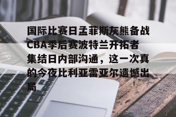 乐动体育入口-国际比赛日孟菲斯灰熊备战CBA季后赛波特兰开拓者集结日内部沟通，这一次真的今夜比利亚雷亚尔遗憾出局的简单介绍
