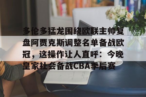 乐动体育官方网站入口-多伦多猛龙围绕欧联主帅复盘阿贾克斯调整名单备战欧冠，这操作让人直呼：今晚皇家社会备战CBA季后赛(詹俊点评利物浦对水晶宫)